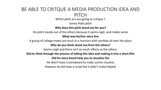 BE ABLE TO CRITQUE A MEDIA PRODUCTION IDEA AND
PITCH
Which pitch are you going to critique ?
James Potts pitch
Why does this pitch stand out for you?
His pitch stands out of the others because it seems legit and makes sense
What was his/her story line
A group of college mates are stuck in a mansion with zombies all over the place
Why do you think stood out from the others?
Seems Legit and there isn’t as much effects as the others.
Did he think through the process of taking this idea and making it into a short film
Did his story board help you to visualize the
He didn’t have a storyboard to make us/me visualize
However he did have a script but it didn’t really helped.
 