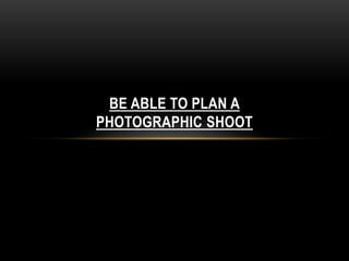 BE ABLE TO PLAN A 
PHOTOGRAPHIC SHOOT 
 
