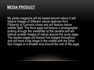 MEDIA PRODUCT 
My photo magazine will be based around nature it will 
feature images of different nature reserves from 
Fibbersly to Cannock chase and will feature nature 
wildlife itself. The front page will feature a photographer 
looking through the viewfinder at the camera and will 
feature smaller images of nature around the cover page. 
The double pages will feature five images throughout 
and will have a big image in the middle with the other 
four images in a smaller size around the rest of the page. 
 