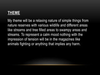 THEME 
My theme will be a relaxing nature of simple things from 
nature reserves with various wildlife and different areas 
like streams and tree filled areas to swampy areas and 
streams. To represent a calm mood nothing with the 
impression of tension will be in the magazines like 
animals fighting or anything that implies any harm. 
 