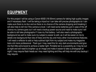 EQUIPMENT 
For this project I will be using a Canon 600D (18-55mm) camera for taking high quality images 
and if necessary flash. I will be taking a tripod so I can take still precise photographs so I can 
make sure there is no blur and so there is no chance of the camera dropping and breaking it 
will also help to tell me if the camera is level. I will need some batteries just in case of the off 
chance my camera goes out I will need a backup power source and need to make sure I will 
be able to still take photographs if I lose my first battery. I will also need a photographic 
background as well to make sure my subject is easier to edit, as it will be easier on me to 
delete one background than lots of trees and the sky and many other inconvenience features. 
I will need a reflector to add or help subtract light from my subject and make my magazine 
look a bit more professional. Flash gun I may need this for very dark environments and give 
me that little extra boost to achieve a better light. Portable led is a possibility as I may be out 
at night and will need to brighten up an image and make it easier to take a photograph at 
night. I may require flash heads as I may need lighting and they will help me with any backup I 
may require. 
 