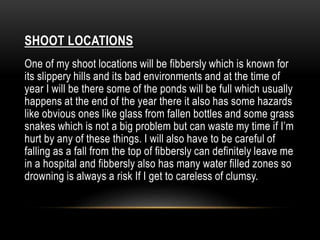 SHOOT LOCATIONS 
One of my shoot locations will be fibbersly which is known for 
its slippery hills and its bad environments and at the time of 
year I will be there some of the ponds will be full which usually 
happens at the end of the year there it also has some hazards 
like obvious ones like glass from fallen bottles and some grass 
snakes which is not a big problem but can waste my time if I’m 
hurt by any of these things. I will also have to be careful of 
falling as a fall from the top of fibbersly can definitely leave me 
in a hospital and fibbersly also has many water filled zones so 
drowning is always a risk If I get to careless of clumsy. 
 