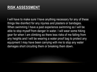 RISK ASSESSMENT 
I will have to make sure I have anything necessary for any of these 
things like disinfect for any injuries and plasters or bandages. 
When swimming I have a past experience swimming so I will be 
able to stop myself from danger in water. I will wear some hiking 
gear for when I am climbing so there less risks of me falling from 
any heights and I will be wearing a water proof bag to protect any 
equipment I may have been carrying with me to stop any water 
damages short circuiting them or breaking them down. 
 