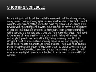 SHOOTING SCHEDULE 
My shooting schedule will be carefully assessed I will be aiming to stay 
away from shooting photographs in rainy weather due to the fact I do not 
want the equipment getting wet but in case my plans fail or change I will 
have a water proof bag and a water proof blanket to cover the equipment 
in and will also have an umbrella to make sure I can take photographs 
while keeping the camera and tripod dry from water damages. I will need 
to be aware of rainy weather and storms as lightning will impact my 
nature photography as trees attract lightning meaning I could be in 
danger. I must be aware of rain making areas to wet and slippery and 
make sure I’m safe around these kinds of areas. I will also need backup 
plans in case certain pieces of equipment start to brake down and make 
sure I can function without anything except the camera of course. I will 
also have my digital camera as a backup if I ever need to use a different 
camera. 
 