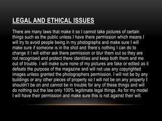 LEGAL AND ETHICAL ISSUES 
There are many laws that make it so I cannot take pictures of certain 
things such as the public unless I have there permission which means I 
will try to avoid people being in my photographs and make sure I will 
make sure if someone is in the shot and there’s nothing I can do to 
change it I will either ask there permission or blur them out so they are 
not recognised and protect there identities and keep both them and me 
out of trouble. I will make sure none of my pictures are fake or edited as it 
defeats the purpose of the magazine and will not use any copyrighted 
images unless granted the photographers permission. I will not be by any 
buildings or any other pieces of property so I will not be on any property I 
shouldn’t be on and cannot be in trouble for any of these things and will 
do nothing out the law only 100% legitimate legal things. As for my model 
I will have their permission and make sure this is not against their will. 
