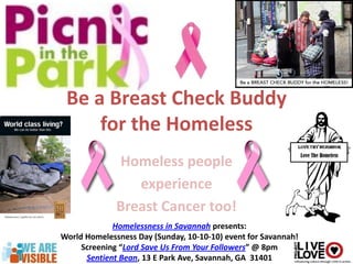 Be a Breast Check Buddy
     for the Homeless
              Homeless people
                 experience
              Breast Cancer too!
             Homelessness in Savannah presents:
World Homelessness Day (Sunday, 10-10-10) event for Savannah!
     Screening “Lord Save Us From Your Followers” @ 8pm
      Sentient Bean, 13 E Park Ave, Savannah, GA 31401
 