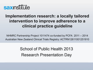 Implementation research: a locally tailored
intervention to improve adherence to a
clinical practice guideline
NHMRC Partnership Project 1011474 co-funded by PCFA 2011 – 2014
Australian New Zealand Clinical Trials Registry: ACTRN12611001251910
School of Public Health 2013
Research Presentation Day
 