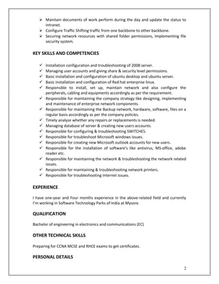  Maintain documents of work perform during the day and update the status to
intranet.
 Configure Traffic Shifting traffic from one backbone to other backbone.
 Securing network resources with shared folder permissions, Implementing file
security system.
KEY SKILLS AND COMPETENCIES
 Installation configuration and troubleshooting of 2008 server.
 Managing user accounts and giving share & security level permissions.
 Basic installation and configuration of ubuntu desktop and ubuntu server.
 Basic installation and configuration of Red hat enterprise linux.
 Responsible to install, set up, maintain network and also configure the
peripherals, cabling and equipments accordingly as per the requirement.
 Responsible for maintaining the company strategy like designing, implementing
and maintenance of enterprise network components.
 Responsible for maintaining the Backup network, hardware, software, files on a
regular basis accordingly as per the company policies.
 Timely analyze whether any repairs or replacements is needed.
 Managing database of server & creating new users accounts.
 Responsible for configuring & troubleshooting SWITCHES.
 Responsible for troubleshoot Microsoft windows issues.
 Responsible for creating new Microsoft outlook accounts for new users.
 Responsible for the installation of software’s like antivirus, MS-office, adobe
reader etc.
 Responsible for maintaining the network & troubleshooting the network related
issues.
 Responsible for maintaining & troubleshooting network printers.
 Responsible for troubleshooting Internet issues.
EXPERIENCE
I have one-year and Four months experience in the above-related field and currently
I’m working in Software Technology Parks of India at Mysore.
QUALIFICATION
Bachelor of engineering in electronics and communications (EC)
OTHER TECHNICAL SKILLS
Preparing for CCNA MCSE and RHCE exams to get certificates.
PERSONAL DETAILS
2
 