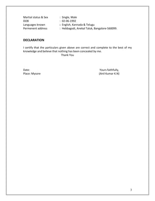 Martial status & Sex : Single, Male
DOB : 02-06-1992
Languages known : English, Kannada & Telugu
Permenent address : Hebbagodi, Anekal Taluk, Bangalore-560099.
DECLARATION
I certify that the particulars given above are correct and complete to the best of my
knowledge and believe that nothing has been concealed by me.
Thank You
Date: Yours faithfully,
Place: Mysore (Anil Kumar K.N)
3
 