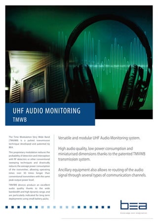 Versatile and modular UHF Audio Monitoring system.
High audio quality, low power consumption and
miniaturised dimensions thanks to the patentedTMVWB
transmission system.
Ancillary equipment also allows re-routing of the audio
signal through several types of communication channels.
UHF AUDIO MONITORING
TMWB
The Time Modulation Very Wide Band
(TMVWB) is a pulsed transmission
technique developed and patented by
BEA.
This proprietary modulation reduces the
probability of detection and interception
with RF detectors or other conventional
sweeping techniques and drastically
reduces the average power consumption
of the transmitter, allowing operating
times over 30 times longer than
conventional transmitters with the same
peak output power level.
TMVWB devices produce an excellent
audio quality thanks to the wide
bandwidth and high dynamic range, and
are particularly indicated for long term
deployments using small battery packs.
 