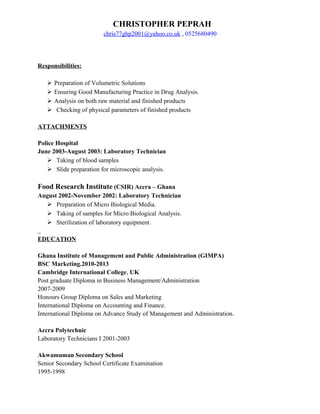 CHRISTOPHER PEPRAH
chris77ghp2001@yahoo.co.uk , 0525680490
Responsibilities:
 Preparation of Volumetric Solutions
 Ensuring Good Manufacturing Practice in Drug Analysis.
 Analysis on both raw material and finished products
 Checking of physical parameters of finished products
ATTACHMENTS
Police Hospital
June 2003-August 2003: Laboratory Technician
 Taking of blood samples
 Slide preparation for microscopic analysis.
Food Research Institute (CSIR) Accra – Ghana
August 2002-November 2002: Laboratory Technician
 Preparation of Micro Biological Media.
 Taking of samples for Micro Biological Analysis.
 Sterilization of laboratory equipment.
EDUCATION
Ghana Institute of Management and Public Administration (GIMPA)
BSC Marketing.2010-2013
Cambridge International College, UK
Post graduate Diploma in Business Management/Administration
2007-2009
Honours Group Diploma on Sales and Marketing
International Diploma on Accounting and Finance.
International Diploma on Advance Study of Management and Administration.
Accra Polytechnic
Laboratory Technicians I 2001-2003
Akwamuman Secondary School
Senior Secondary School Certificate Examination
1995-1998
 