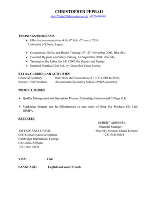 CHRISTOPHER PEPRAH
chris77ghp2001@yahoo.co.uk , 0525680490
TRAININGS/PROGRAMS
 Effective communication skills 8th
Feb. -5th
march 2010
University of Ghana, Legon.
 Occupational Safety and Health Training 19th
-21st
November 2009, Blue Sky.
 Essential Hygiene and Safety training, 1st September 2008, Blue Sky.
 Training on the Labor Act 651 (2003) by Gamey and Gamey
 Standard Practical First Aid, by Ghana Red Cross Society
EXTRA-CURRICULAR ACTIVITIES
Financial Secretary Blue Skies staff association of T.U.C (2008 to 2014)
Science Club President Akwamuman Secondary School 1998(Akosombo).
PROJECT WORKS
 Quality Management and Operations Process ,Cambridge International College U.K
 Marketing Strategy and Its Effectiveness (a case study of Blue Sky Products Gh. Ltd)
GIMPA.
REFEREES
RUBERT ARHINFUL
Financial Manager
DR EMMANUEL GYAU Blue Sky Products Ghana Limited
CEO Global Executive Institute +233 544339619
Cambridge International College
UK.Ghana Affiliate.
+233 262164029
VISA: Visit
LANGUAGE: English and some French
 