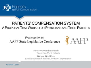 PATIENTS’ COMPENSATION SYSTEM
A PROPOSAL THAT WORKS FOR PHYSICIANS AND THEIR PATIENTS
Presentation to:

AAFP State Legislative Conference
Senator Brandon Beach
District 21, North Atlanta
Wayne W. Oliver
Executive Director, Patients for Fair Compensation
November 1, 2013

 