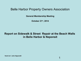Belle Harbor Property Owners Association 
1 
General Membership Meeting 
October 21st, 2014 
Report on Sidewalk & Street Repair at the Beach Walls 
in Belle Harbor & Neponsit 
Hank Iori / John Signorelli 
 