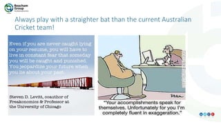 Always play with a straighter bat than the current Australian
Cricket team!
 