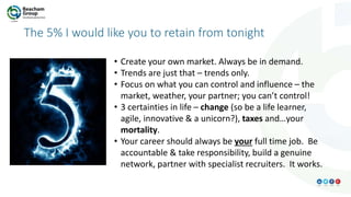 The 5% I would like you to retain from tonight
• Create your own market. Always be in demand.
• Trends are just that – trends only.
• Focus on what you can control and influence – the
market, weather, your partner; you can’t control!
• 3 certainties in life – change (so be a life learner,
agile, innovative & a unicorn?), taxes and…your
mortality.
• Your career should always be your full time job. Be
accountable & take responsibility, build a genuine
network, partner with specialist recruiters. It works.
 