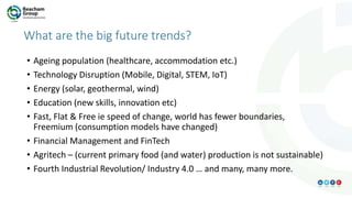 What are the big future trends?
• Ageing population (healthcare, accommodation etc.)
• Technology Disruption (Mobile, Digital, STEM, IoT)
• Energy (solar, geothermal, wind)
• Education (new skills, innovation etc)
• Fast, Flat & Free ie speed of change, world has fewer boundaries,
Freemium (consumption models have changed)
• Financial Management and FinTech
• Agritech – (current primary food (and water) production is not sustainable)
• Fourth Industrial Revolution/ Industry 4.0 … and many, many more.
 