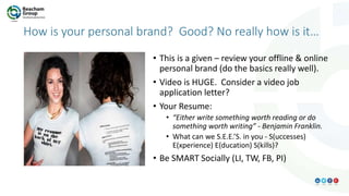 How is your personal brand? Good? No really how is it…
• This is a given – review your offline & online
personal brand (do the basics really well).
• Video is HUGE. Consider a video job
application letter?
• Your Resume:
• “Either write something worth reading or do
something worth writing” - Benjamin Franklin.
• What can we S.E.E.’S. in you - S(uccesses)
E(xperience) E(ducation) S(kills)?
• Be SMART Socially (LI, TW, FB, PI)
 