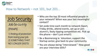 How to Network – not 101, but 201…
• Who are the top 20 most influential people in
your network? When was your last meaningful
contact?
• Set aside time each month to network (Sport,
Friday drinks, attend events, set up or join
alumni’s, footy tipping competition etc. Pick up
the phone – don’t just email!)
• Be a Boomerang ie. Volunteer, support the
Startup sector, give back to your community.
• You are always being “interviewed.” How good
are your interview skills?
 