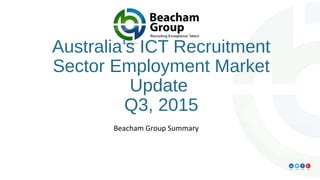 Australia’s ICT Recruitment
Sector Employment Market
Update
Q3, 2015
Beacham Group Summary
 