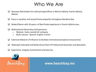 Who We Are
 Boutique Real Estate Firm with principal offices in Marina Vallarta, Puerto Vallarta,
  Mexico.

 Focus in vacation and second home properties throughout Banderas Bay

 Broker/Owner with 10 years+ of Real Estate experience in Puerto Vallarta area.

 Multinational Ownership and Experience
   o Mexican –Swiss owned LLC company.
   o Multi cultural - Spanish, English, French.

 Extensive Network of Influence to facilitate international property transaction(s)

 Dedicated, Educated and Multicultural Team of Professional Associates and Specialists.

 Experience, Integrity, Commitment and Security.
 