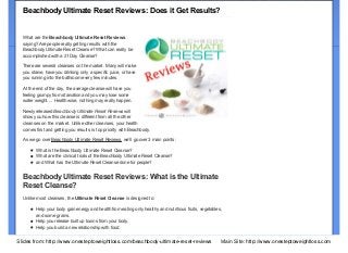 Search our site...

One Step to Weight Loss.com

Subscribe via RSS

"A journey of a thousand miles begins with a single step." – Lao-tzu
Home

Join Newsletter

Workouts

Supplements

Cosmetics

Become a Coach

About Me

Welcome

Beachbody Ultimate Reset Reviews: Does it Get Results?
What are the Beachbody Ultimate Reset Reviews
saying? Are people really getting results with the
Beachbody Ultimate Reset Cleanse? What can really be
accomplished with a 21 Day Cleanse?
There are several cleanses on the market. Many will make
you starve, have you drinking only a specific juice, or have
you running into the bathroom every few minutes.
At the end of the day, the average cleanse will have you
feeling grumpy from starvation and you may lose some
water weight…. Health wise, nothing may really happen.
Newly released Beachbody Ultimate Reset Reviews will
show you how this cleanse is different from all the other
cleanses on the market. Unlike other cleanses, your health
comes first and getting you results is top priority with Beachbody.
As we go over Beachbody Ultimate Reset Reviews, we’ll go over 3 main points:
What is the Beachbody Ultimate Reset Cleanse?
What are the clinical trials of the Beachbody Ultimate Reset Cleanse?
and What has the Ultimate Reset Cleanse done for people?

Beachbody Ultimate Reset Reviews: What is the Ultimate
Reset Cleanse?
Unlike most cleanses, the Ultimate Reset Cleanse is designed to:
Help your body gain energy and health from eating only healthy and nutritious fruits, vegetables,
and some grains.
Help you release built up toxins from your body.
Help you build a new relationship with food.
Slides from: http://www.onesteptoweightloss.com/beachbody-ultimate-reset-reviews

Main Site: http://www.onesteptoweightloss.com

 