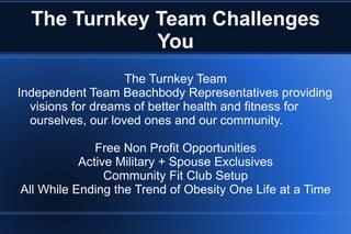 The Turnkey Team Challenges You The Turnkey Team Independent Team Beachbody Representatives providing visions for dreams of better health and fitness for ourselves, our loved ones and our community. Free Non Profit Opportunities Active Military + Spouse Exclusives Community Fit Club Setup All While Ending the Trend of Obesity One Life at a Time 