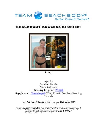 BEACHBODY SUCCESS STORIES!
	
  
	
  
	
  
Lisa	
  J.	
  
	
  
	
  
Age:	
  23	
  
Gender:	
  Female	
  
State:	
  Colorado	
  
Primary	
  Program:	
  P90X®	
  
Supplement:	
  Shakeology®,	
  Whey	
  Protein	
  Powder,	
  Slimming	
  
Formula	
  	
  
	
  
Lost	
  76	
  lbs.,	
  6	
  dress	
  sizes,	
  and	
  got	
  flat,	
  sexy	
  ABS	
  
	
  
“I	
  am	
  happy,	
  confident,	
  and	
  excitedfor	
  each	
  and	
  every	
  day.	
  I	
  
fought	
  to	
  get	
  my	
  true	
  self	
  back	
  and	
  I	
  WON.”	
  
 