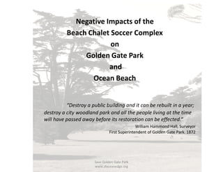 Negative Impacts of the
Beach Chalet Soccer Complex
on
Golden Gate Park
and
Ocean Beach
“Destroy a public building and it can be rebuilt in a year;
destroy a city woodland park and all the people living at the time
will have passed away before its restoration can be effected.“
William Hammond Hall, Surveyor
First Superintendent of Golden Gate Park. 1872
Save Golden Gate Park
www.sfoceanedge.org
 