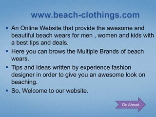  An Online Website that provide the awesome and
  beautiful beach wears for men , women and kids with
  a best tips and deals.
 Here you can brows the Multiple Brands of beach
  wears.
 Tips and Ideas written by experience fashion
  designer in order to give you an awesome look on
  beaching.
 So, Welcome to our website.

                                         Go Ahead
 