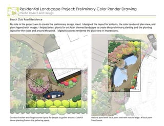 Residential Landscape Project: Preliminary Color Render Drawing
Pacific Coast Land Design
Beach Club Road Residence
My role in the project was to create the preliminary design sheet. I designed the layout for callouts, the color rendered plan view, and
plant legend with images. I helped select plants for an Asian themed landscape to create the preliminary planting and the planting
layout for the slope and around the pond. I digitally colored rendered the plan view in Impressions.
Outdoor kitchen with large counter space for people to gather around. Colorful
dense planting frames the gathering space.
Natural pond with focal point tree with natural edge. A focal point
from house.
 