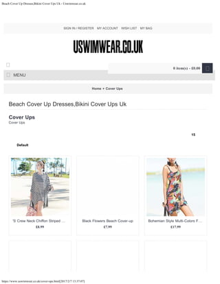 Beach Cover Up Dresses,Bikini Cover Ups Uk - Uswimwear.co.uk
https://www.uswimwear.co.uk/cover-ups.html[2017/2/7 13:37:07]
Home » Cover Ups
Cover Ups
Cover Ups
Beach Cover Up Dresses,Bikini Cover Ups Uk
15
Default
£8.99
'S Crew Neck Chiffon Striped …
£7.99
Black Flowers Beach Cover-up
£17.99
Bohemian Style Multi-Colors F…
SIGN IN / REGISTER MY ACCOUNT WISH LIST MY BAG
MENU

0 item(s) - £0.00 
15
Default
 