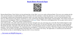 Beach Dinner Research Paper
Daytona Beach Dinner–Time! On the very hot and humid day of June 20th, I was at my condo on Daytona Beach. The waves were crashing onto the
shore, leaving thousands of seashells behind. When a cool breeze from the south blew, it shook the palm trees, in which my hammock was hung. I
was planning a summer party and getting the decorations ready in my condo, and I heard a huge thud outside. I ran to my door and opened it, and
there was Albert Einstein on the ground. Around him in a circle, stood George Washington, Ben Franklin, and Justin Bieber. They looked worried, so I
ran over to see what happened. Albert was lying unresponsive in the sand. I asked, "What in the world happened here? Do you guys want to come in
and let Einstein rest?" ... Show more content on Helpwriting.net ...
I put a fold–up table with a table–cloth in the sand near the water. I brought water, pop, and orange juice to the table. Ben Franklin helped me make
the steak and potatoes and George helped with the pizza. Once the food was done, we went out to the table. I got to seat them, so I put George and
Ben beside each other, with Justin on the other side of the table. I sat beside George, because I wanted to learn more about him and being the first
president. I asked George Washington, "So, what battles have you fought in?" He answered very slowly, "Well I have fought in many, but The Battle
of Trenton, was very bad. It was the morning of December 26th, 1776 in Trenton, New Jersey. The night before, we marched across the Delaware
River and the next day we started fighting. Long story short, it was an American
... Get more on HelpWriting.net ...
 
