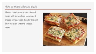 Make a bread pizza from a piece of
bread with some sliced tomatoes &
cheese on top. Cook it under the grill
or in the oven until the cheese
melts.
How to make a bread pizza
 