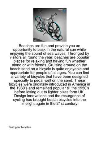 Beaches are fun and provide you an
   opportunity to bask in the natural sun while
enjoying the sound of sea waves. Thronged by
visitors all round the year, beaches are popular
   places for relaxing and having fun whether
  alone or with friends. Cruising around on the
beach sand on a bicycle is quite enjoyable and
appropriate for people of all ages. You can find
  a variety of bicycles that have been designed
    specially to pedal well on the sand. These
bicycles were originally introduced in America in
 the 1930's and remained popular till the 1950's
    before losing out to lighter bikes form UK.
    Design innovations and the resurgence of
   cycling has brought beach bicycles into the
        limelight again in the 21st century.




fixed gear bicycles
 