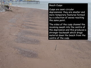 Beach Cusps Cusps are semi-circular depressions; they are smaller and more temporary features formed by a collection of waves reaching the same point. The sides of the cusp channel the incoming swash into the centre of the depression and this produces a stronger backwash which drags material down the beach from the centre of the cusp. 