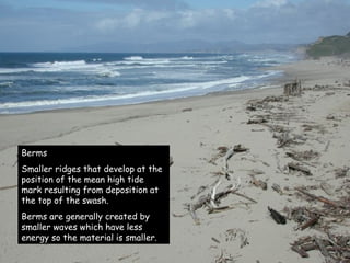 Berms Smaller ridges that develop at the position of the mean high tide mark resulting from deposition at the top of the swash. Berms are generally created by smaller waves which have less energy so the material is smaller. 