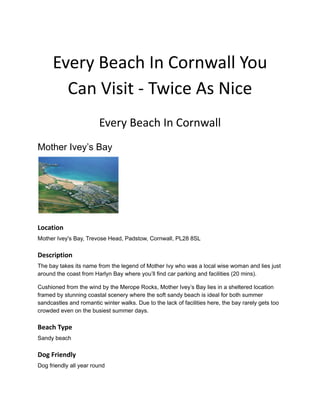 Every Beach In Cornwall You
Can Visit - Twice As Nice
Every Beach In Cornwall
Mother Ivey’s Bay
Location
Mother Ivey's Bay, Trevose Head, Padstow, Cornwall, PL28 8SL
Description
The bay takes its name from the legend of Mother Ivy who was a local wise woman and lies just
around the coast from Harlyn Bay where you’ll find car parking and facilities (20 mins).
Cushioned from the wind by the Merope Rocks, Mother Ivey’s Bay lies in a sheltered location
framed by stunning coastal scenery where the soft sandy beach is ideal for both summer
sandcastles and romantic winter walks. Due to the lack of facilities here, the bay rarely gets too
crowded even on the busiest summer days.
Beach Type
Sandy beach
Dog Friendly
Dog friendly all year round
 