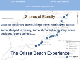 Orissa Beaches 				Invest Bhubaneswar Author:devasissarangi@gmail.com Shores of Eternity Orissa has 480 kms long coastline, studded with the most delightful beaches:  some steeped in history, some shrouded in mystery, some secluded, some spirited…. The Orissa Beach Experience Sea Beach 