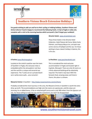 Southern Visions Beach Extension Holidays         <br />For guests wishing to add sun and fun to their cycling or trekking holidays, Southern Visions and Active Cultures Travel is happy to recommend the following hotels. A trip to Puglia is really only complete with a visit to the stunning beaches which surround it. Don’t forget your sunblock! <br /> <br />Otranto Hotels  www.otrantohotel.com <br />These three hotels in the Otranto Hotel Collection, Hotel Palazzo del Corso, Relais Corte Palmieri, and Palazzo Mosco Inn, are both near centro storico of Gallipoli and the sea. For those wishing to have a beach holiday in Salento, this is for you. <br />Il Fortino www.ilfortinopuglia.it  <br />Located on the stretch coastline near the town of Savelletri in Puglia, this exclusive relais is embedded within the atmospheric rock face and the sand for a unique and sensorial sea experience. The 7 suites are on a private beach set in white stone walls….very romantic!<br />La Peschiera  www.peschierahotel.com <br />This is considered the most exclusive accommodation in Puglia and located right in Capitolo, Monopoli. There are only 10 rooms so a fairly advanced booking will be absolutely required. This hotel is top class! With the fantastic food, amazing views and historic charm, this place is a dream.<br />Masseria Cimino in Savelletri - http://www.masseriacimino.com/en/home   <br />Probably considered the most luxurious in the area, the Masseria Cimino in Savelletri is worth the extra drive up north. The accommodations are high end, the rooms are spectacular, and the views are stunning. As an added bonus, it has an attached golf course and is only 300 meters from the Egnazia ruin site. For those willing to make the trip and the investment, you won’t be disappointed.<br />