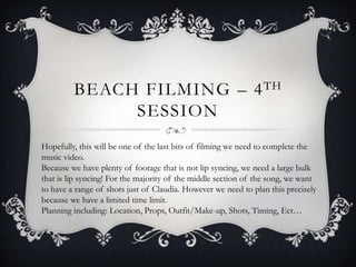 BEACH FILMING – 4 TH
SESSION
Hopefully, this will be one of the last bits of filming we need to complete the
music video.
Because we have plenty of footage that is not lip syncing, we need a large bulk
that is lip syncing! For the majority of the middle section of the song, we want
to have a range of shots just of Claudia. However we need to plan this precisely
because we have a limited time limit.
Planning including: Location, Props, Outfit/Make-up, Shots, Timing, Ect…

 