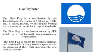 The Blue Flag is a certification by the
Foundation for Environmental Education (FEE)
that a beach, marina, or sustainable boating
tourism operator meets its stringent standards.
The Blue Flag is a trademark owned by FEE
which is a not-for-profit non-governmental
organization.
The Blue Flag is sought for beaches, marinas,
and sustainable boating tourism operators as
an indication of their high environmental and
quality standards.
Blue Flag beach
 