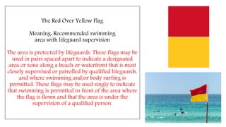 The Red Over Yellow Flag
Meaning: Recommended swimming
area with lifeguard supervision
The area is protected by lifeguards. These flags may be
used in pairs spaced apart to indicate a designated
area or zone along a beach or waterfront that is most
closely supervised or patrolled by qualified lifeguards,
and where swimming and/or body surfing is
permitted. These flags may be used singly to indicate
that swimming is permitted in front of the area where
the flag is flown and that the area is under the
supervision of a qualified person.
 