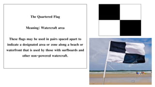 The Quartered Flag
Meaning: Watercraft area
These flags may be used in pairs spaced apart to
indicate a designated area or zone along a beach or
waterfront that is used by those with surfboards and
other non-powered watercraft.
 