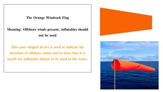 The Orange Windsock Flag
Meaning: Offshore winds present, inflatables should
not be used
This cone-shaped device is used to indicate the
direction of offshore winds and to show that it is
unsafe for inflatable objects to be used in the water.
 