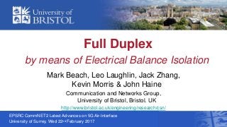 Full Duplex
by means of Electrical Balance Isolation
Mark Beach, Leo Laughlin, Jack Zhang,
Kevin Morris & John Haine
Communication and Networks Group,
University of Bristol, Bristol. UK
http://www.bristol.ac.uk/engineering/research/csn/
EPSRC CommNET2 Latest Advances on 5G Air-Interface
University of Surrey, Wed 22nd February 2017
 