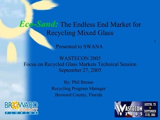 Eco-Sand:   The Endless End Market for Recycling Mixed Glass Presented to SWANA  WASTECON 2005 Focus on Recycled Glass Markets Technical Session September 27, 2005 By: Phil Bresee Recycling Program Manager Broward County, Florida s 
