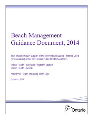 Beach Management
Guidance Document, 2014
This document is in support of the Recreational Water Protocol, 2014
(or as current) under the Ontario Public Health Standards
Public Health Policy and Programs Branch
Public Health Division
Ministry of Health and Long-Term Care
September 2014
 