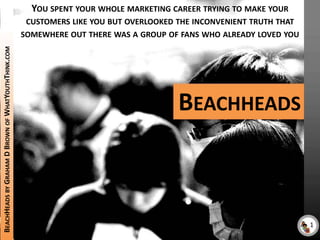 You spent your whole marketing career trying to make your customers like you but overlooked the inconvenient truth that somewhere out there was a group of fans who already loved you Beachheads BeachHeads by Graham D Brown of WhatYouthThink.com 1 