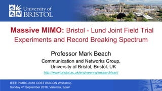 Massive MIMO: Bristol - Lund Joint Field Trial
Experiments and Record Breaking Spectrum
Professor Mark Beach
Communication and Networks Group,
University of Bristol, Bristol. UK
http://www.bristol.ac.uk/engineering/research/csn/
IEEE PIMRC 2016 COST IRACON Workshop
Sunday 4th September 2016, Valencia, Spain
 